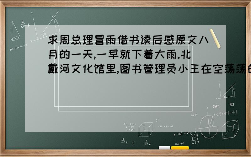 求周总理冒雨借书读后感原文八月的一天,一早就下着大雨.北戴河文化馆里,图书管理员小王在空荡荡的图书室里,隔窗望着外面的风雨.突然,电话铃响了.小王拿起话筒,打电话的人说要借一本