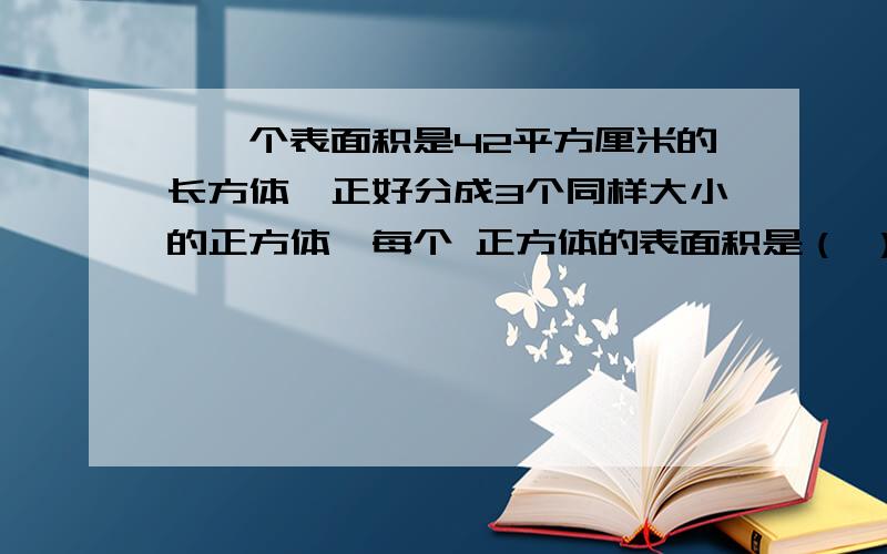 、一个表面积是42平方厘米的长方体,正好分成3个同样大小的正方体,每个 正方体的表面积是（ ）平方厘米.列算式