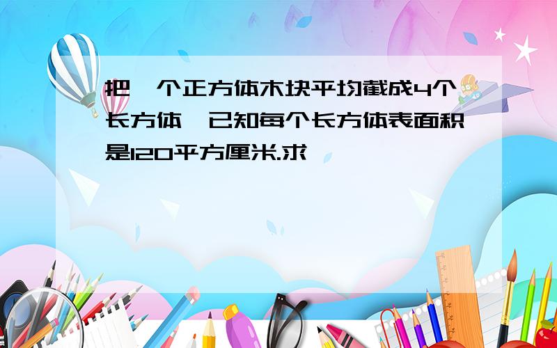 把一个正方体木块平均截成4个长方体,已知每个长方体表面积是120平方厘米.求