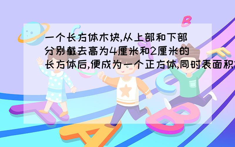 一个长方体木块,从上部和下部分别截去高为4厘米和2厘米的长方体后,便成为一个正方体,同时表面积减少120平方厘米.结成的正房里的立即是多少立方厘米?应该是正方体的体积是多少立方厘米