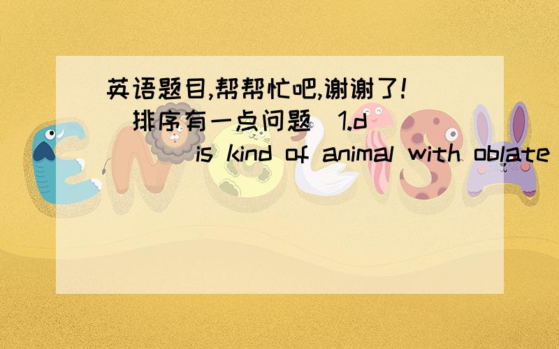 英语题目,帮帮忙吧,谢谢了!(排序有一点问题)1.d_____ is kind of animal with oblate(扁的) mouth.3._____ is a kind of insect with seven spots on its back.5._____ is like a cup.1._____ a kind of instrument(乐器) should be beated.2.___