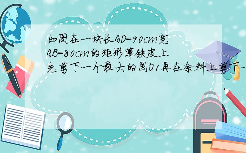 如图在一块长AD=90cm宽AB=80cm的矩形薄铁皮上先剪下一个最大的圆O1再在余料上剪下一个尽可能大的圆2试求亮圆的半径急求        ！！！