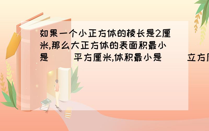 如果一个小正方体的棱长是2厘米,那么大正方体的表面积最小是( )平方厘米,体积最小是（ ）立方厘米?