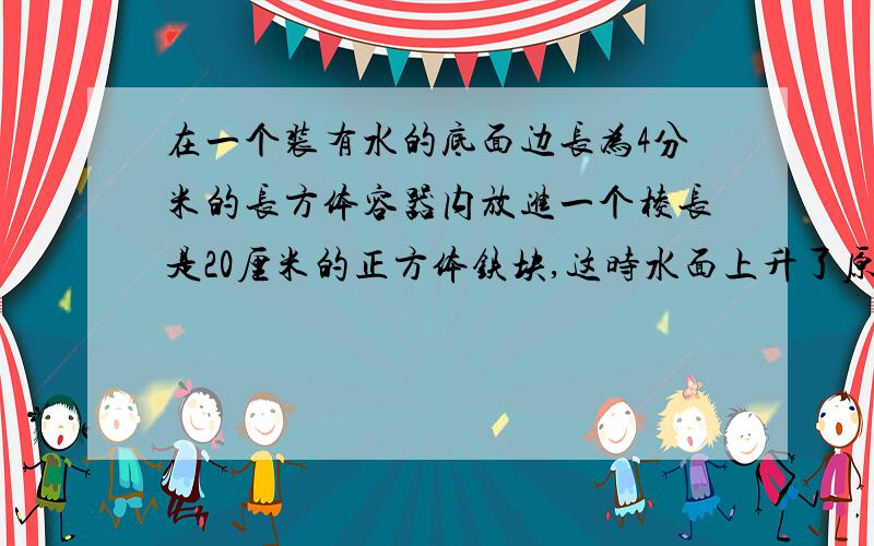 在一个装有水的底面边长为4分米的长方体容器内放进一个棱长是20厘米的正方体铁块,这时水面上升了原长方体高的十分之一,求原容器能装水多少升