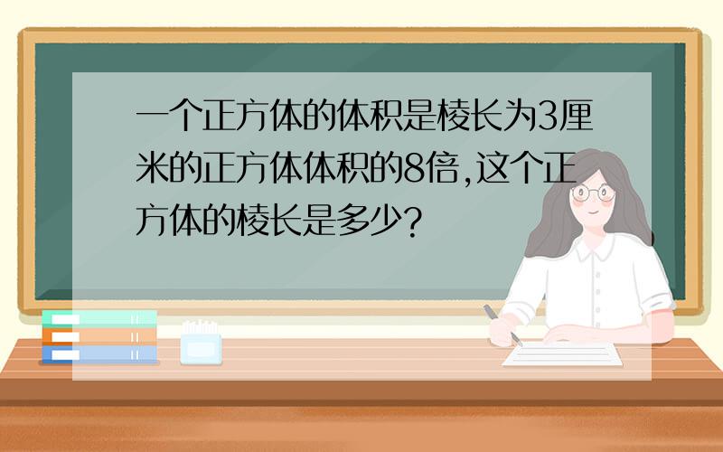 一个正方体的体积是棱长为3厘米的正方体体积的8倍,这个正方体的棱长是多少?