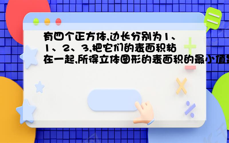 有四个正方体,边长分别为1、1、2、3,把它们的表面积粘在一起,所得立体图形的表面积的最小值是多少最好用六年级知识解答,只要列式和答案