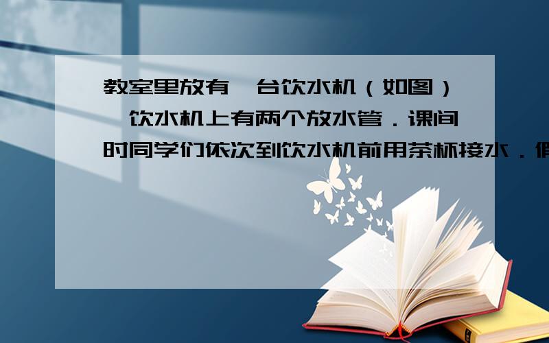 教室里放有一台饮水机（如图）,饮水机上有两个放水管．课间时同学们依次到饮水机前用茶杯接水．假设接水过程中水不发生泼洒,每个同学所接的水量都是相等的．两个放水管同时打开时,