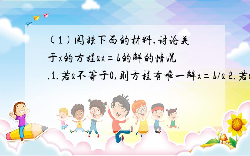 (1)阅读下面的材料,讨论关于x的方程ax=b的解的情况.1.若a不等于0,则方程有唯一解x=b/a 2.若a=0,b=0,(1)阅读下面的材料，讨论关于x的方程ax=b的解的情况。1.若a不等于0，则方程有唯一解x=b/a 2.若a=0