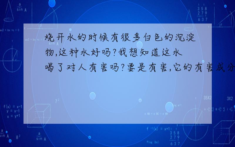 烧开水的时候有很多白色的沉淀物,这种水好吗?我想知道这水喝了对人有害吗?要是有害,它的有害成分是多少?