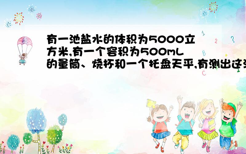 有一池盐水的体积为5000立方米,有一个容积为500mL的量筒、烧杯和一个托盘天平,有测出这池盐水的总质量.1、简要写出测量的主要步骤；2、写出盐水种盐水总质量的计算公式.