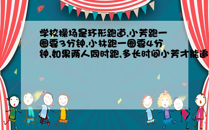 学校操场是环形跑道,小芳跑一圈要3分钟,小林跑一圈要4分钟,如果两人同时跑,多长时间小芳才能追上小林