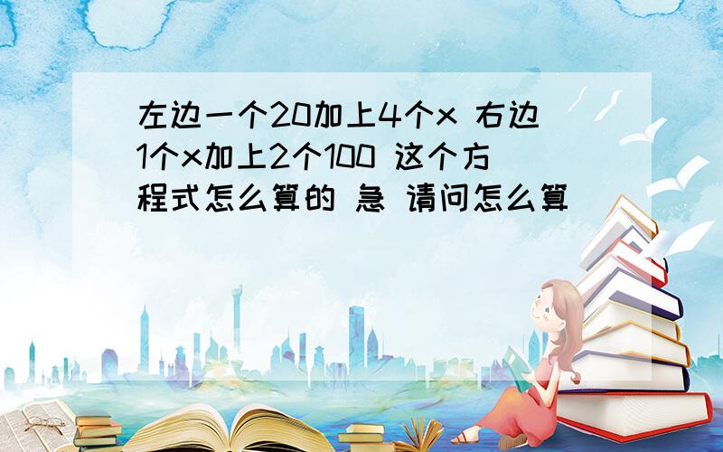 左边一个20加上4个x 右边1个x加上2个100 这个方程式怎么算的 急 请问怎么算