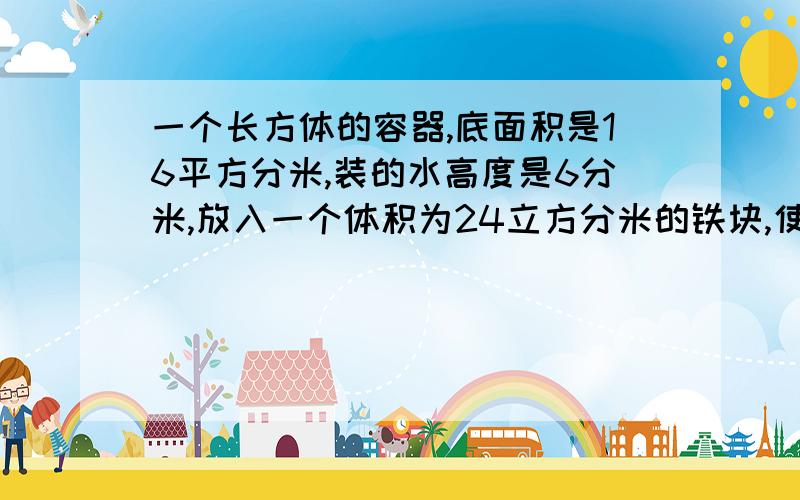 一个长方体的容器,底面积是16平方分米,装的水高度是6分米,放入一个体积为24立方分米的铁块,使之完全完全沉入水中,这时的水面高是多少?