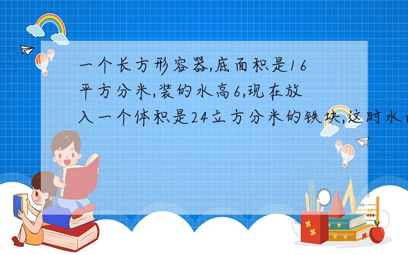 一个长方形容器,底面积是16平方分米,装的水高6,现在放入一个体积是24立方分米的铁块,这时水面高多少