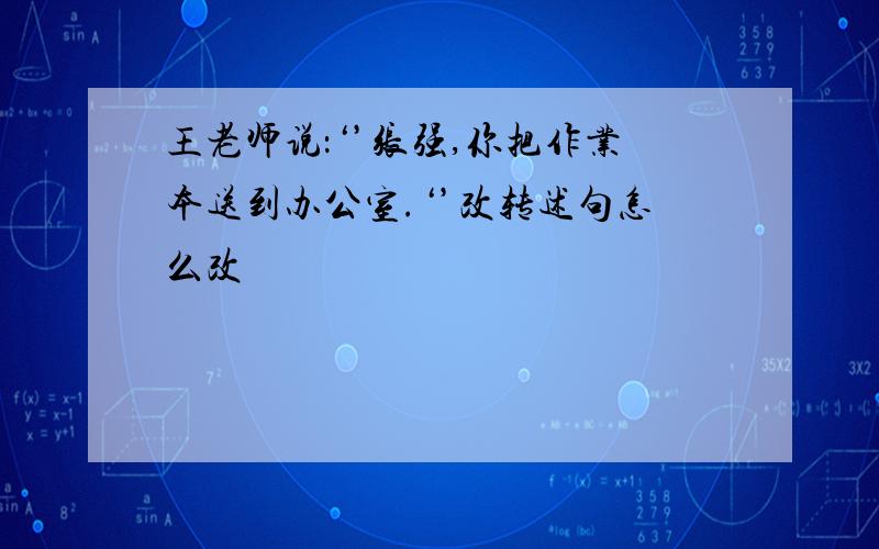 王老师说：‘’张强,你把作业本送到办公室.‘’改转述句怎么改