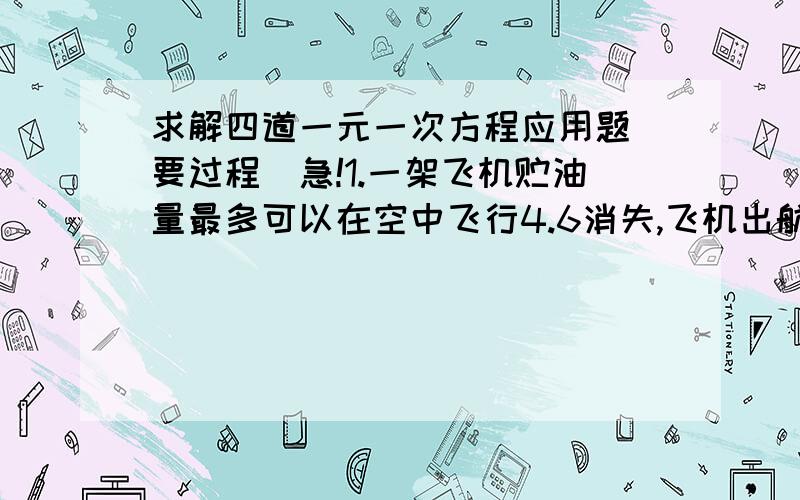 求解四道一元一次方程应用题（要过程）急!1.一架飞机贮油量最多可以在空中飞行4.6消失,飞机出航时顺风飞行,在静风中的速度是575千米/时,风速是25千米/时,那么这架飞机最多能飞出多少千