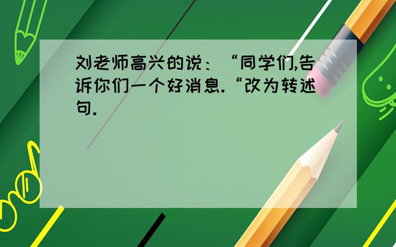 刘老师高兴的说：“同学们,告诉你们一个好消息.“改为转述句.