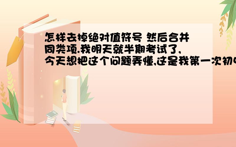 怎样去掉绝对值符号 然后合并同类项.我明天就半期考试了,今天想把这个问题弄懂,这是我第一次初中考试呀在什么情况下,绝对值符号里的字母不变,直接照抄；在什么情况下,绝对值符号里的