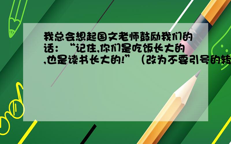 我总会想起国文老师鼓励我们的话：“记住,你们是吃饭长大的,也是读书长大的!”（改为不要引号的转述句）