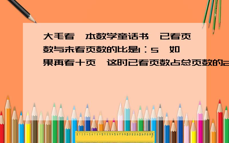 大毛看一本数学童话书,已看页数与未看页数的比是1：5,如果再看十页,这时已看页数占总页数的25%,这本书共有多少页?