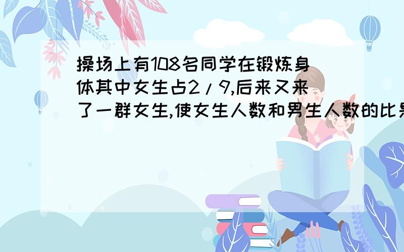 操场上有108名同学在锻炼身体其中女生占2/9,后来又来了一群女生,使女生人数和男生人数的比是3:7,.现在操场上有多少个女生?