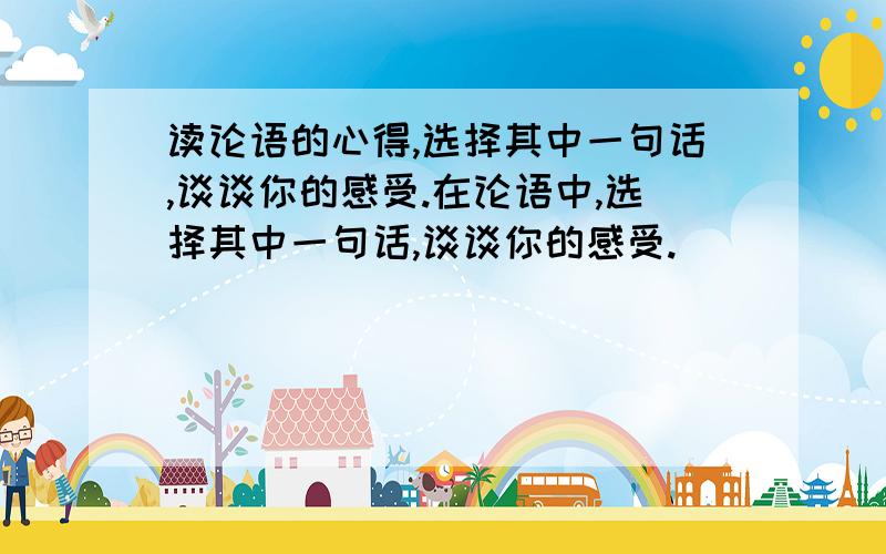 读论语的心得,选择其中一句话,谈谈你的感受.在论语中,选择其中一句话,谈谈你的感受.