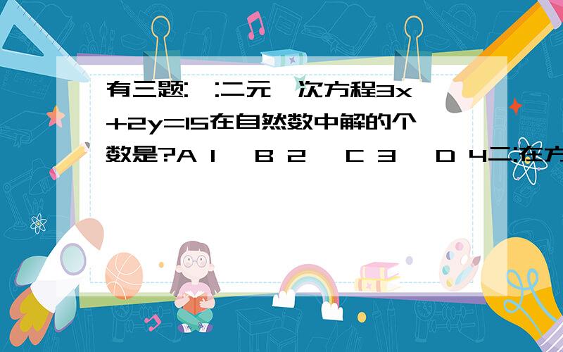 有三题:一:二元一次方程3x+2y=15在自然数中解的个数是?A 1 ,B 2 ,C 3 ,D 4二:在方程组{ax-by=2 cx+7y=8时,把c看错而得{x=-2 y=2 ,正确的解是{x=3 y=2那么a b c 的值是?A:不能确定 B:a=4 b=5 c=-2 C:a b不能确定,c=-2