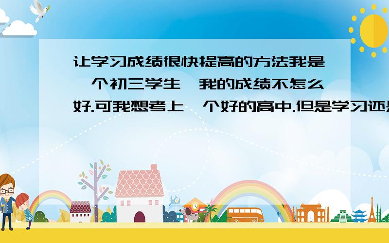 让学习成绩很快提高的方法我是一个初三学生、我的成绩不怎么好.可我想考上一个好的高中.但是学习还是不好.有什么方法、 可以让我的成绩.很快上升啊.