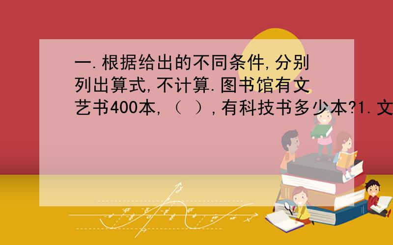 一.根据给出的不同条件,分别列出算式,不计算.图书馆有文艺书400本,（ ）,有科技书多少本?1.文艺书比科技书的本书比是5：8 2.文艺书比科技书的11/20少84本3.文艺书的3/4等于科技书的60%4.正好