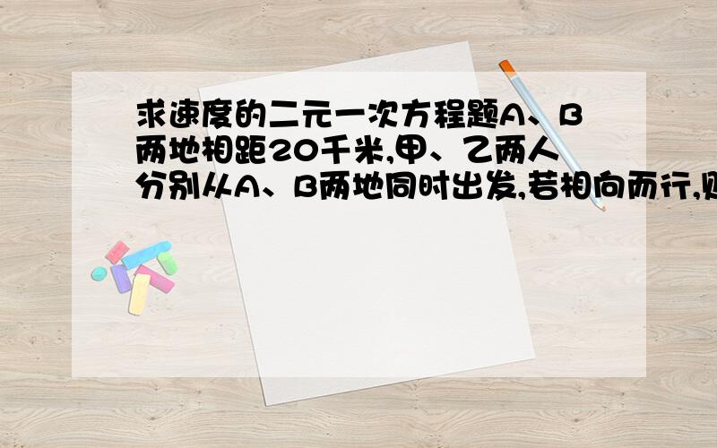 求速度的二元一次方程题A、B两地相距20千米,甲、乙两人分别从A、B两地同时出发,若相向而行,则经过1小时相遇,同通向而行,则经过10小时,甲追上乙,求甲乙俩的速度.