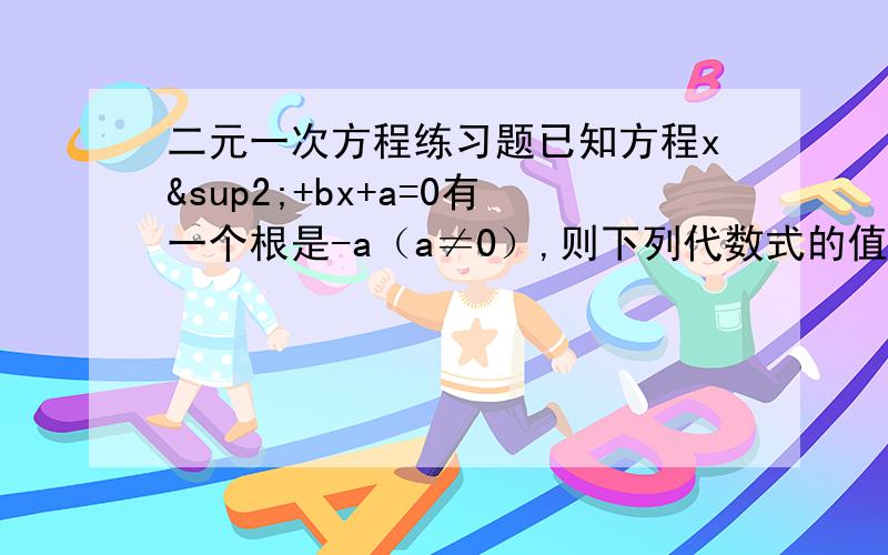 二元一次方程练习题已知方程x²+bx+a=0有一个根是-a（a≠0）,则下列代数式的值恒为常数的是A.ab   B.a分之b   C.a+b   D.a-b过程