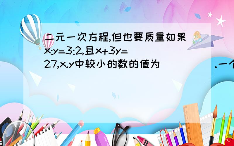 二元一次方程,但也要质量如果x:y=3:2,且x+3y=27,x.y中较小的数的值为_____.一个二元一次方程和一个一元一次方程组成的二元一次方程组的解是x=2,y=-4.试写出一个符合要求的方程组________.