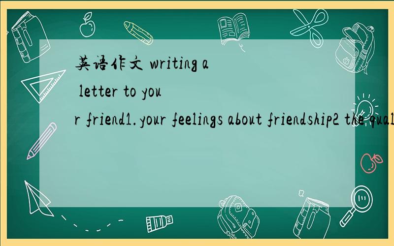 英语作文 writing a letter to your friend1.your feelings about friendship2 the qualities of a good friend3 your feelings about best friends4 what makes a good friendship last