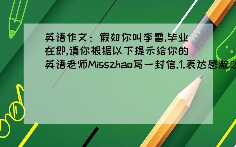 英语作文：假如你叫李雷,毕业在即,请你根据以下提示给你的英语老师Misszhao写一封信.1.表达感激之情2回忆