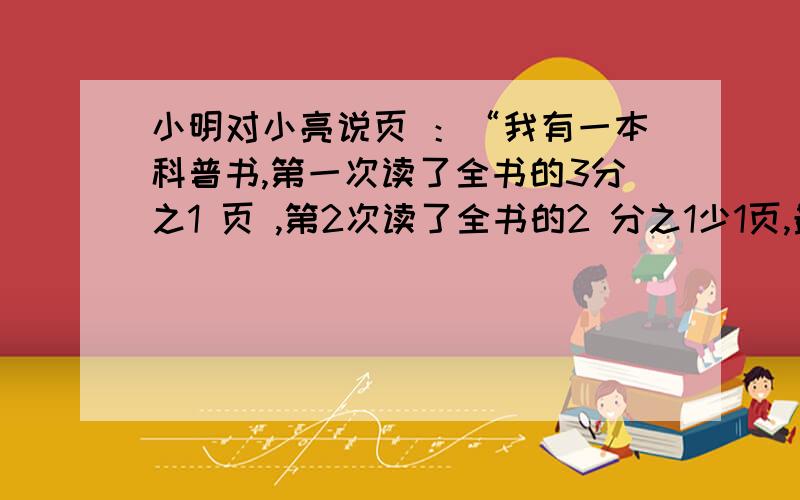 小明对小亮说页 ：“我有一本科普书,第一次读了全书的3分之1 页 ,第2次读了全书的2 分之1少1页,最后还小明对小亮说页 ：“我有一本科普书,第一次读了全书的3分之1多2 页,第2次读了全书的2