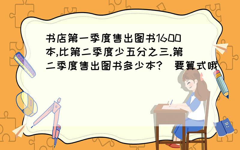 书店第一季度售出图书1600本,比第二季度少五分之三.第二季度售出图书多少本?（要算式哦）