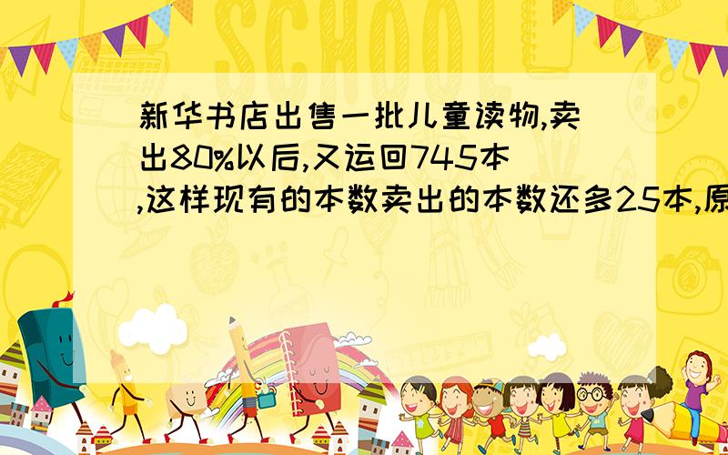 新华书店出售一批儿童读物,卖出80%以后,又运回745本,这样现有的本数卖出的本数还多25本,原有儿童读物多少本?