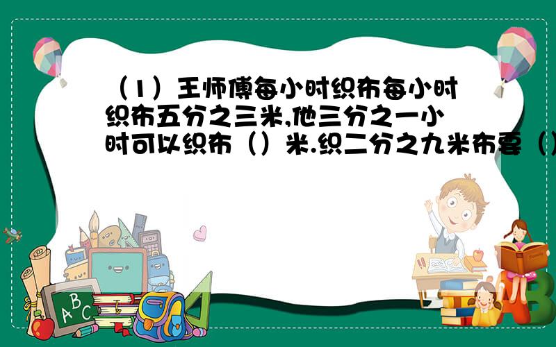 （1）王师傅每小时织布每小时织布五分之三米,他三分之一小时可以织布（）米.织二分之九米布要（）小时.（2）三个八分之一的七分之二是();4克的十一分之三是九分之八克的( )