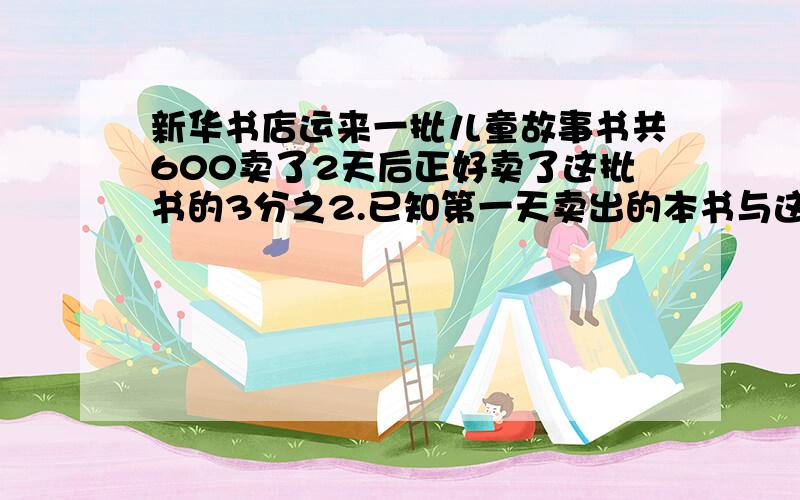 新华书店运来一批儿童故事书共600卖了2天后正好卖了这批书的3分之2.已知第一天卖出的本书与这批书整本数的比是2比5,则第二天卖出了多少本?