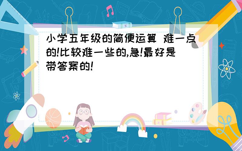 小学五年级的简便运算 难一点的!比较难一些的,急!最好是带答案的！