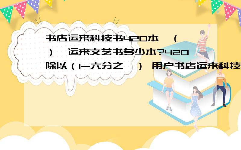 书店运来科技书420本,（ ）,运来文艺书多少本?420除以（1-六分之一） 用户书店运来科技书420本,（ ）,运来文艺书多少本?420除以（1-六分之一）表示什么420x（1+六分之一） 表示什么420X六分之