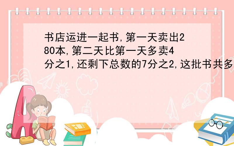 书店运进一起书,第一天卖出280本,第二天比第一天多卖4分之1,还剩下总数的7分之2,这批书共多少本?