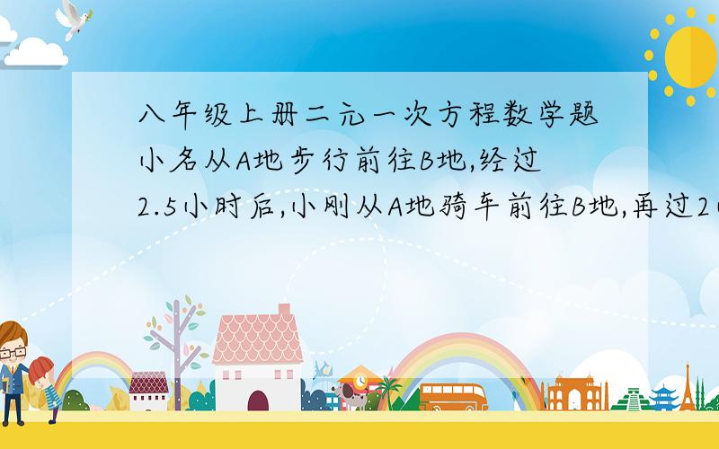 八年级上册二元一次方程数学题小名从A地步行前往B地,经过2.5小时后,小刚从A地骑车前往B地,再过2小时后,小刚在小名后13公里,又过3小时,小刚在小名前5公里,求小名,