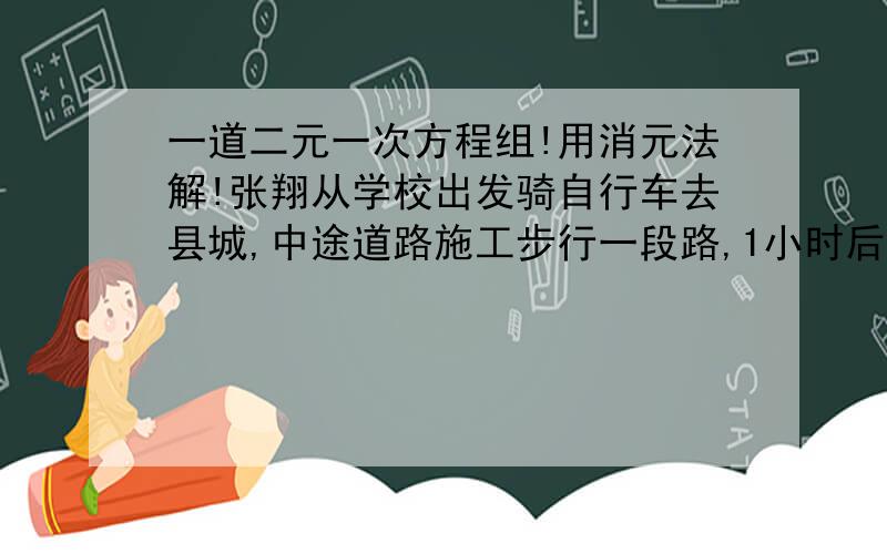 一道二元一次方程组!用消元法解!张翔从学校出发骑自行车去县城,中途道路施工步行一段路,1小时后到答县城.他骑车的平均速度是25千米/时,步行的平均速度是5千米/时,路程全长是20千米.他骑