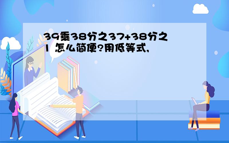 39乘38分之37+38分之1 怎么简便?用低等式,