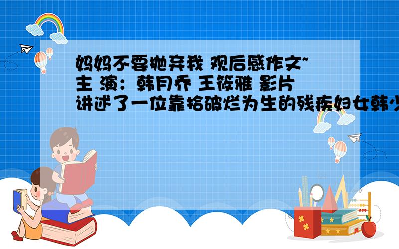 妈妈不要抛弃我 观后感作文~主 演：韩月乔 王筱雅 影片讲述了一位靠拾破烂为生的残疾妇女韩少芬(韩月乔饰)，在一个寒冷的清晨拣到一名被父母抛弃的女婴——韩雪(王筱雅饰)，祖孙俩艰