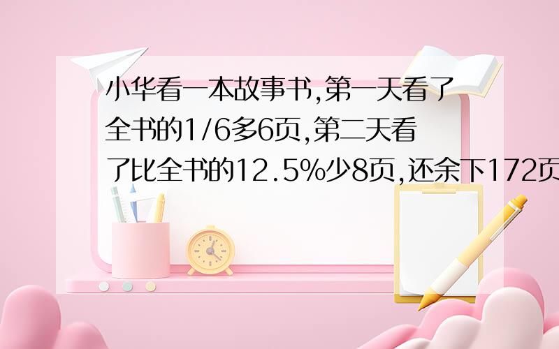 小华看一本故事书,第一天看了全书的1/6多6页,第二天看了比全书的12.5%少8页,还余下172页没看,这本童话书一共有多少页?快 急