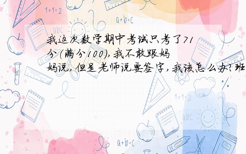 我这次数学期中考试只考了71分（满分100）,我不敢跟妈妈说,但是老师说要签字,我该怎么办?班上还有个100的,我这次可能是没复习好,考试前一天电的晚上还看了2个小时电视,我每次都这样,不