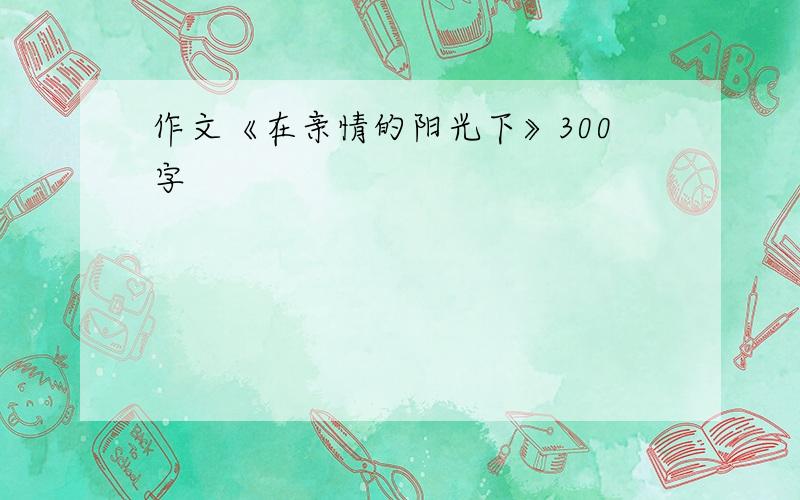 作文《在亲情的阳光下》300字