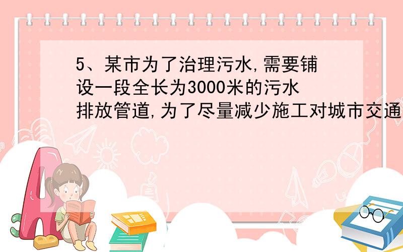 5、某市为了治理污水,需要铺设一段全长为3000米的污水排放管道,为了尽量减少施工对城市交通所造成的影响